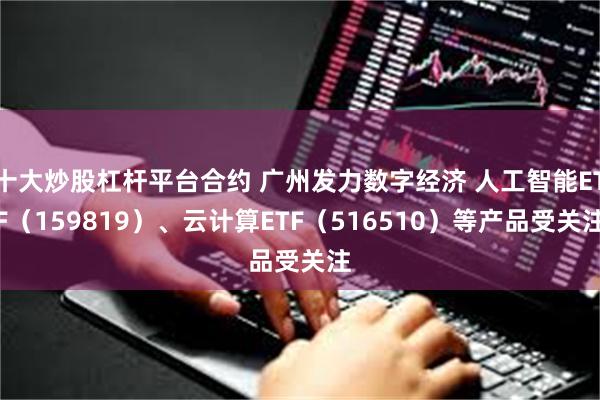 十大炒股杠杆平台合约 广州发力数字经济 人工智能ETF（159819）、云计算ETF（516510）等产品受关注