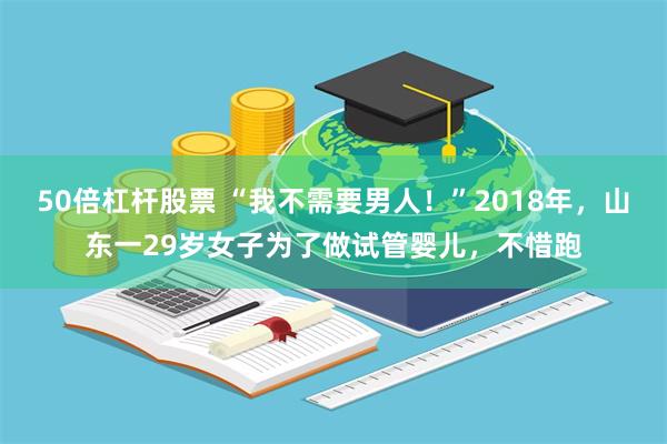 50倍杠杆股票 “我不需要男人！”2018年，山东一29岁女子为了做试管婴儿，不惜跑