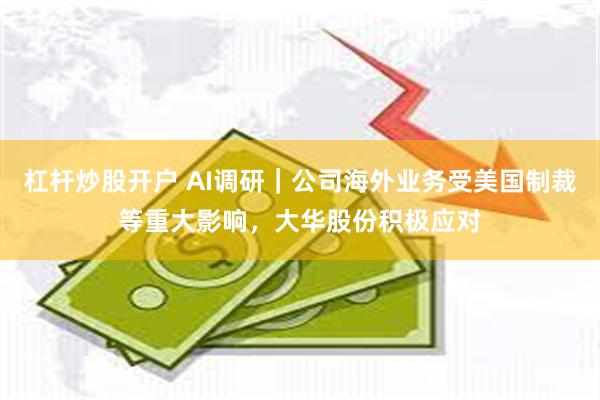 杠杆炒股开户 AI调研｜公司海外业务受美国制裁等重大影响，大华股份积极应对