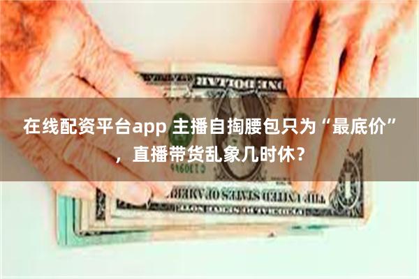 在线配资平台app 主播自掏腰包只为“最底价”，直播带货乱象几时休？