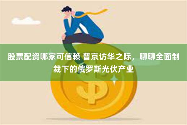 股票配资哪家可信赖 普京访华之际，聊聊全面制裁下的俄罗斯光伏产业