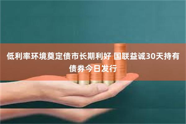 低利率环境奠定债市长期利好 国联益诚30天持有债券今日发行