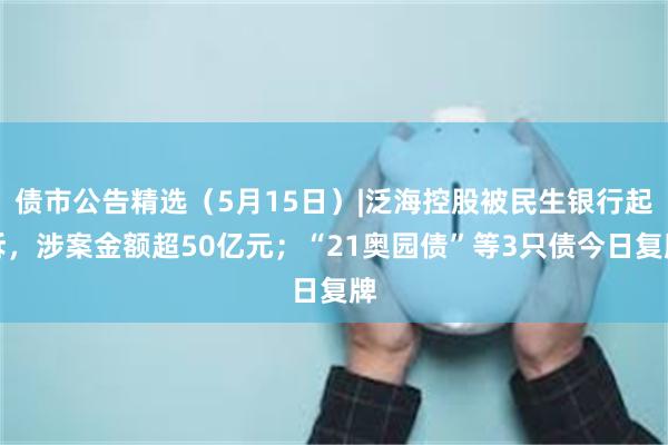 债市公告精选（5月15日）|泛海控股被民生银行起诉，涉案金额超50亿元；“21奥园债”等3只债今日复牌