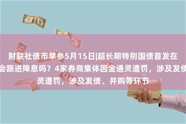 财联社债市早参5月15日|超长期特别国债首发在即，MLF利率会跟进降息吗？4家券商集体因金通灵遭罚，涉及发债、并购等环节