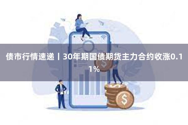 债市行情速递丨30年期国债期货主力合约收涨0.11%