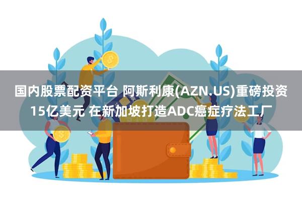 国内股票配资平台 阿斯利康(AZN.US)重磅投资15亿美元 在新加坡打造ADC癌症疗法工厂