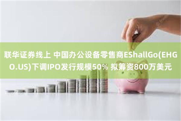 联华证券线上 中国办公设备零售商EShallGo(EHGO.US)下调IPO发行规模50% 拟筹资800万美元