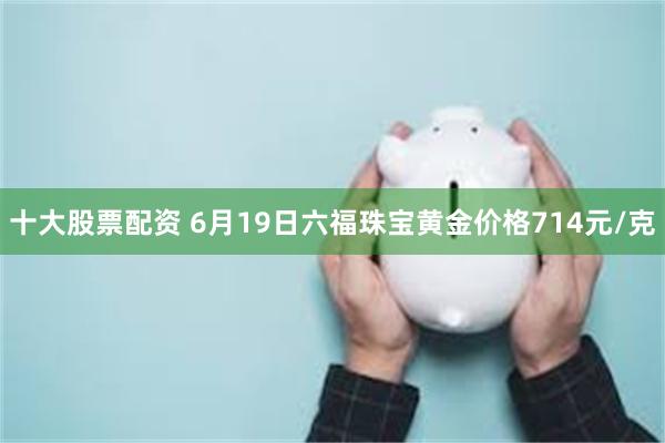 十大股票配资 6月19日六福珠宝黄金价格714元/克