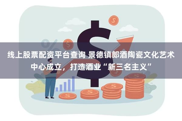 线上股票配资平台查询 景德镇郎酒陶瓷文化艺术中心成立，打造酒业“新三名主义”