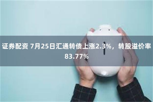 证券配资 7月25日汇通转债上涨2.3%，转股溢价率83.77%