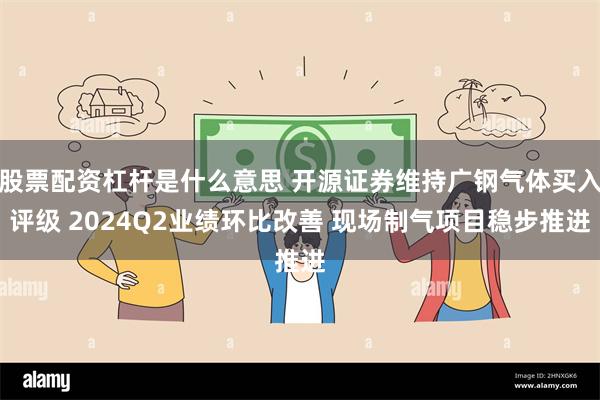 股票配资杠杆是什么意思 开源证券维持广钢气体买入评级 2024Q2业绩环比改善 现场制气项目稳步推进