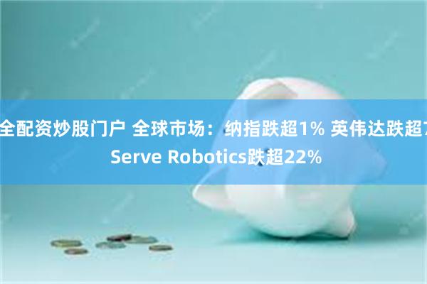 安全配资炒股门户 全球市场：纳指跌超1% 英伟达跌超7% Serve Robotics跌超22%