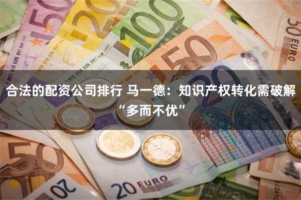 合法的配资公司排行 马一德：知识产权转化需破解“多而不优”