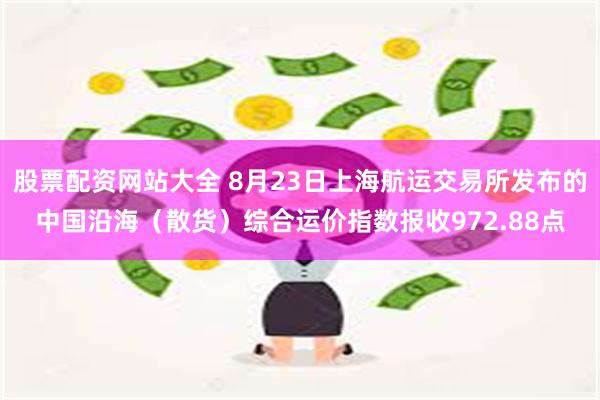 股票配资网站大全 8月23日上海航运交易所发布的中国沿海（散货）综合运价指数报收972.88点