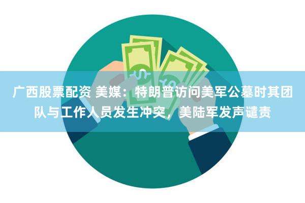 广西股票配资 美媒：特朗普访问美军公墓时其团队与工作人员发生冲突，美陆军发声谴责