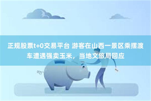 正规股票t+0交易平台 游客在山西一景区乘摆渡车遭遇强卖玉米，当地文旅局回应