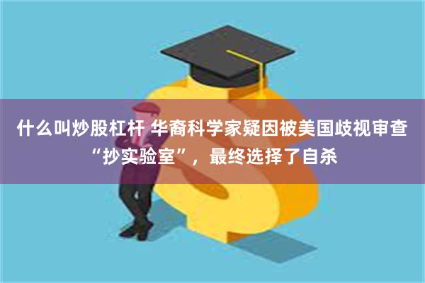 什么叫炒股杠杆 华裔科学家疑因被美国歧视审查“抄实验室”，最终选择了自杀