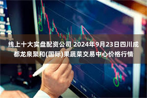 线上十大实盘配资公司 2024年9月23日四川成都龙泉聚和(国际)果蔬菜交易中心价格行情