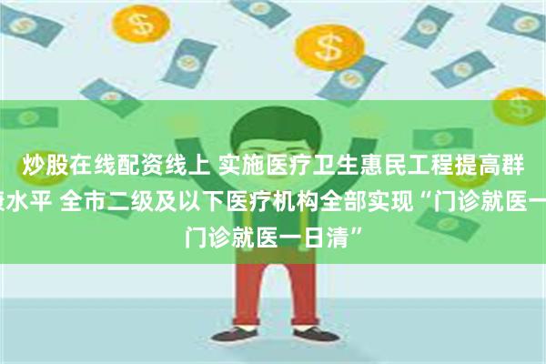 炒股在线配资线上 实施医疗卫生惠民工程提高群众健康水平 全市二级及以下医疗机构全部实现“门诊就医一日清”