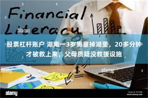 股票杠杆账户 湖南一3岁男童掉湖里，20多分钟才被救上来，父母质疑没救援设施