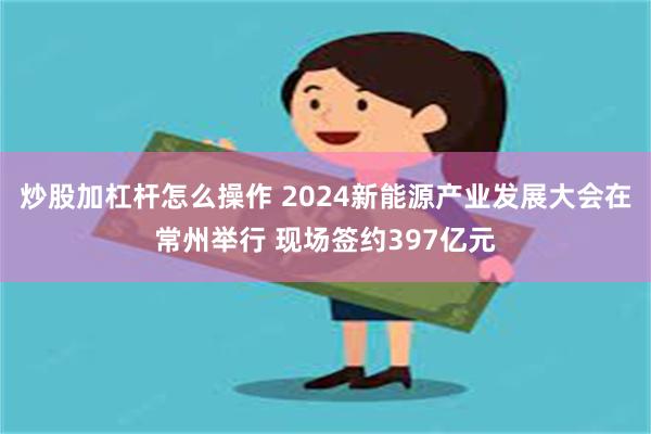 炒股加杠杆怎么操作 2024新能源产业发展大会在常州举行 现场签约397亿元