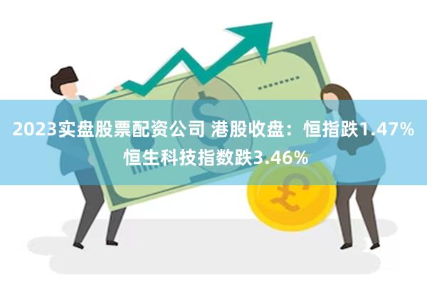 2023实盘股票配资公司 港股收盘：恒指跌1.47% 恒生科技指数跌3.46%