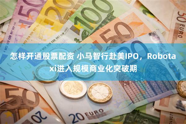 怎样开通股票配资 小马智行赴美IPO，Robotaxi进入规模商业化突破期