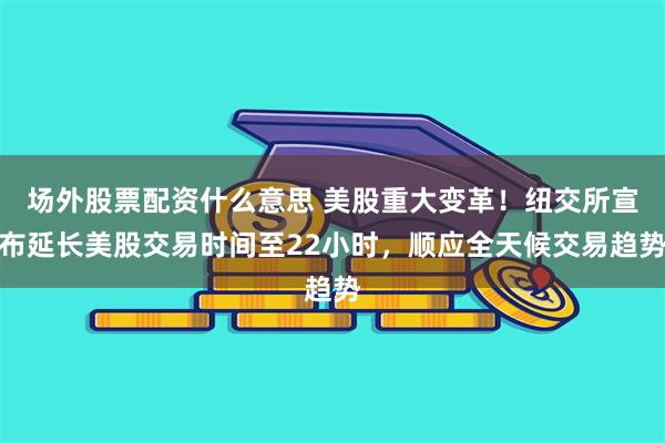 场外股票配资什么意思 美股重大变革！纽交所宣布延长美股交易时间至22小时，顺应全天候交易趋势