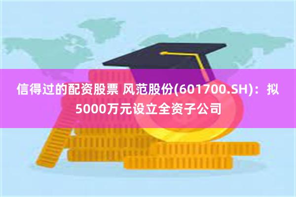 信得过的配资股票 风范股份(601700.SH)：拟5000万元设立全资子公司