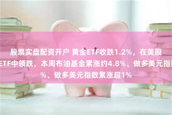 股票实盘配资开户 黄金ETF收跌1.2%，在美股大类资产类ETF中领跌，本周布油基金累涨约4.8%、做多美元指数累涨超1%