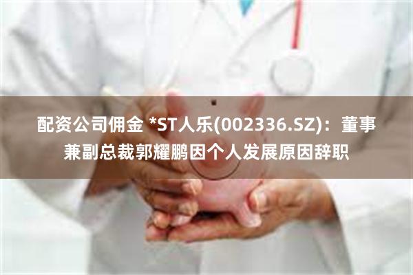 配资公司佣金 *ST人乐(002336.SZ)：董事兼副总裁郭耀鹏因个人发展原因辞职