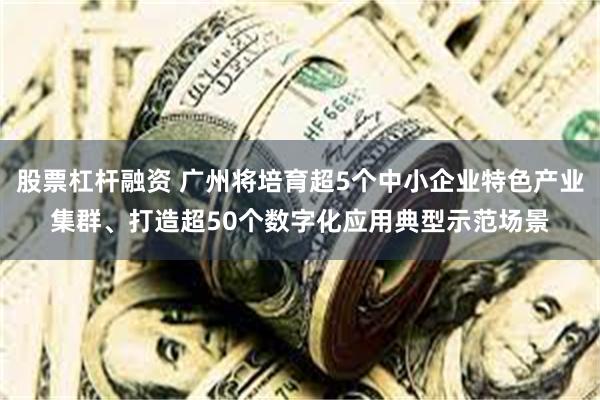 股票杠杆融资 广州将培育超5个中小企业特色产业集群、打造超50个数字化应用典型示范场景