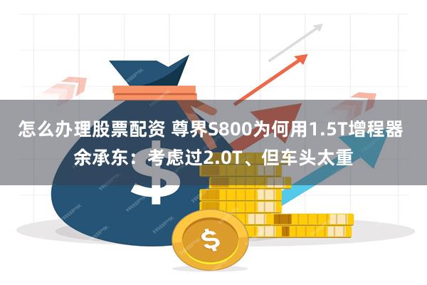 怎么办理股票配资 尊界S800为何用1.5T增程器 余承东：考虑过2.0T、但车头太重