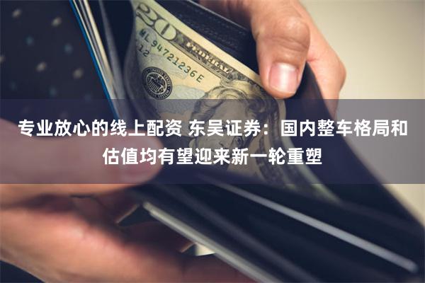 专业放心的线上配资 东吴证券：国内整车格局和估值均有望迎来新一轮重塑