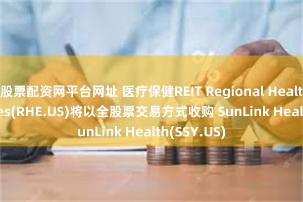 股票配资网平台网址 医疗保健REIT Regional Health Properties(RHE.US)将以全股票交易方式收购 SunLink Health(SSY.US)