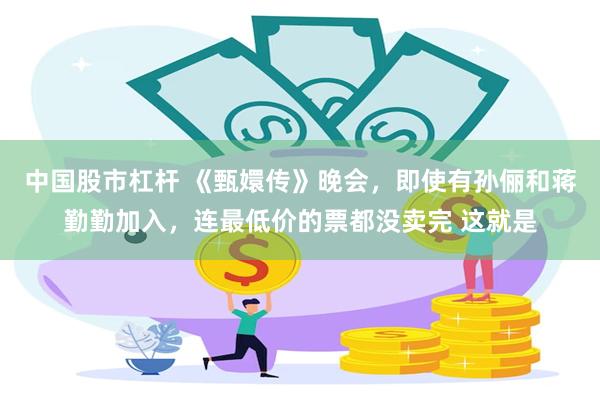 中国股市杠杆 《甄嬛传》晚会，即使有孙俪和蒋勤勤加入，连最低价的票都没卖完 这就是