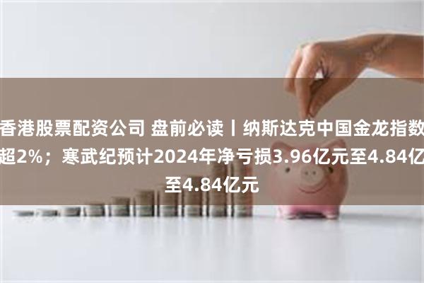 香港股票配资公司 盘前必读丨纳斯达克中国金龙指数涨超2%；寒武纪预计2024年净亏损3.96亿元至4.84亿元