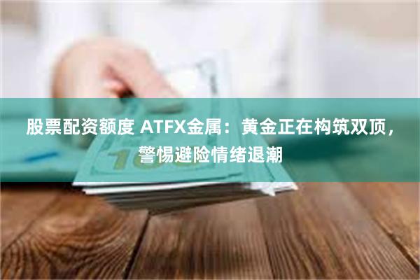 股票配资额度 ATFX金属：黄金正在构筑双顶，警惕避险情绪退潮