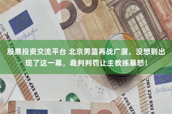 股票投资交流平台 北京男篮再战广厦，没想到出现了这一幕，裁判判罚让主教练暴怒！