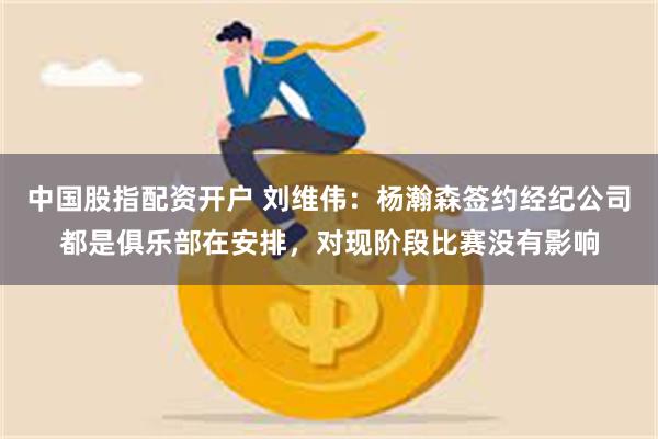 中国股指配资开户 刘维伟：杨瀚森签约经纪公司都是俱乐部在安排，对现阶段比赛没有影响